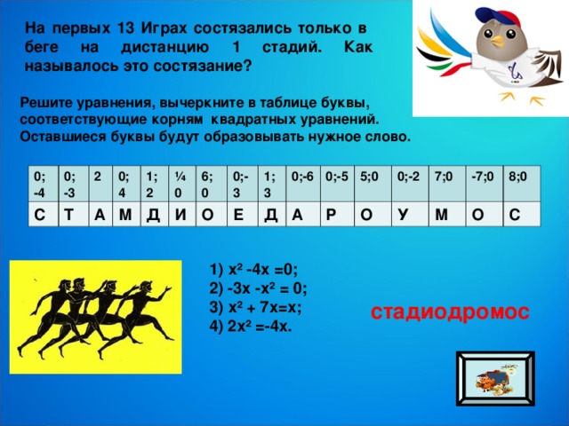 На первых 13 Играх состязались только в беге на дистанцию 1 стадий. Как называлось это состязание? Решите уравнения, вычеркните в таблице буквы, соответствующие корням квадратных уравнений. Оставшиеся буквы будут образовывать нужное слово. 0; -4 С 0; -3 Т 2 0;4 А М 1; 2 ¼0 Д И 6; 0 О 0;-3 Е 1;3 0;-6 Д А 0;-5 Р 5;0 О 0;-2 7;0 У М -7;0 8;0 О С 1) х² -4х =0; 2) -3х -х² = 0; 3) х² + 7х=х; 4) 2х² =-4х. стадиодромос 