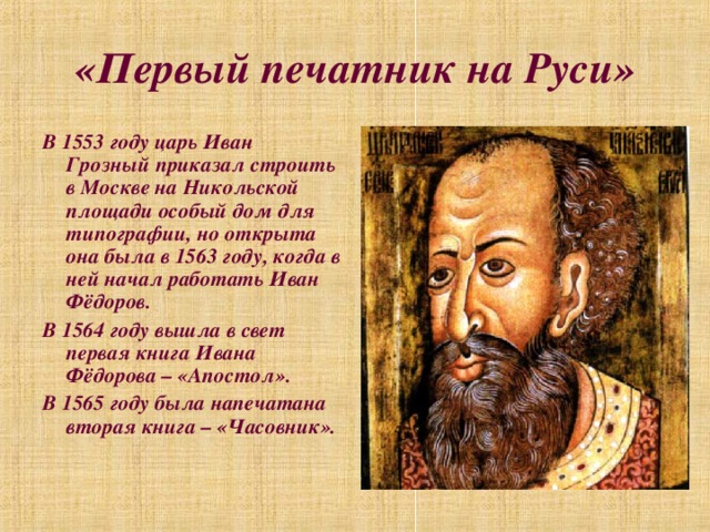 «Первый печатник на Руси» В 1553 году царь Иван Грозный приказал строить в Москве на Никольской площади особый дом для типографии, но открыта она была в 1563 году, когда в ней начал работать Иван Фёдоров. В 1564 году вышла в свет первая книга Ивана Фёдорова – «Апостол». В 1565 году была напечатана вторая книга – «Часовник».