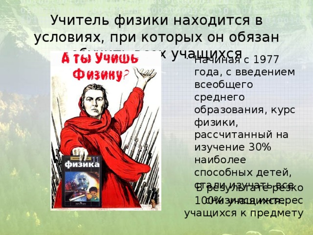 Учитель физики находится в условиях, при которых он обязан обучить всех учащихся Начиная с 1977 года, с введением всеобщего среднего образования, курс физики, рассчитанный на изучение 30% наиболее способных детей, стали изучать все 100% учащихся . В результате резко снизился интерес учащихся к предмету 
