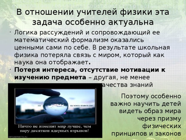 В отношении учителей физики эта задача особенно актуальна Логика рассуждений и сопровождающий ее математический формализм оказались ценными сами по себе. В результате школьная физика потеряла связь с миром, который как наука она отображает . Потеря интереса, отсутствие мотивации к изучению предмета – другая, не менее важная причина низкого качества знаний школьников по физике. Поэтому особенно важно научить детей видеть образ мира через призму физических принципов и законов 