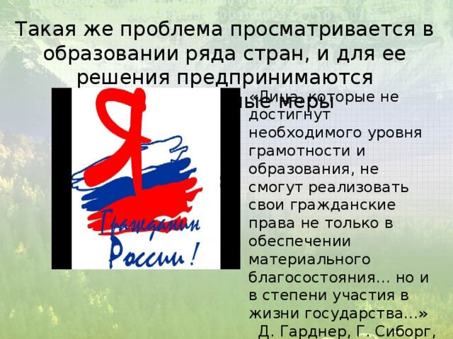 Такая же проблема просматривается в образовании ряда стран, и для ее решения предпринимаются определенные меры «Лица, которые не достигнут необходимого уровня грамотности и образования, не смогут реализовать свои гражданские права не только в обеспечении материального благосостояния… но и в степени участия в жизни государства…» Д. Гарднер, Г. Сиборг, Дж. Холтон «Нация на грани риска» 