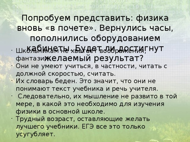 Попробуем представить: физика вновь «в почете». Вернулись часы, пополнились оборудованием кабинеты. Будет ли достигнут желаемый результат? Школьникам не хватает воображения, фантазии. Они не умеют учиться, в частности, читать с должной скоростью, считать. Их словарь беден. Это значит, что они не понимают текст учебника и речь учителя.  Следовательно, их мышление не развито в той мере, в какой это необходимо для изучения физики в основной школе. Трудный возраст, оставляющие желать лучшего учебники. ЕГЭ все это только усугубляет. 