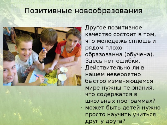 Позитивные новообразования Другое позитивное качество состоит в том, что молодежь сплошь и рядом плохо образованна (обучена). Здесь нет ошибки. Действительно ли в нашем невероятно быстро изменяющемся мире нужны те знания, что содержатся в школьных программах? может быть детей нужно просто научить учиться друг у друга? 