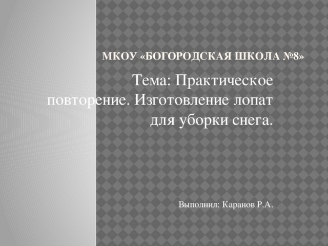 МКОУ «Богородская школа №8» Тема: Практическое повторение. Изготовление лопат для уборки снега. Выполнил: Каранов Р.А. 