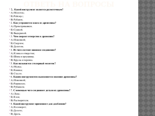 Ответь на вопросы 1. Какой инструмент является разметочным? А) Молоток; Б) Рейсмус; В) Рубанок. 2. Как устраняется влага из древесины? А) Проветриванием. Б) Сушкой. В) Выдержкой. 3. Чем сверлят отверстия в древесине? А) Ножовкой; Б) Сверлом; В) Долотом. 4. Из чего состоит шиповое соединение? А) Клина и отверстия; Б) Шипа и проушины; В) Бруска и черенка. 5. Как называется столярный молоток? А) Малка; Б) Киянка; В) Стусло. 6. Каким инструментом выполняется пиление древесины? А) Ножовкой; Б) Рашпилем; В) Рубанком. 7. С помощью чего соединяют детали из древесины? А) Лака; Б) Клея; В) Растворителя. 8. Какой инструмент применяют для долбления? А) Коловорот; Б) Долото; В) Дрель. 