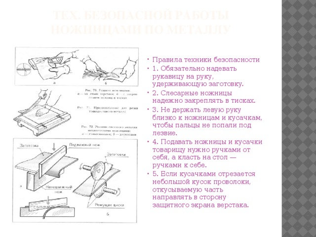 Тех. безопасной работы ножницами по металлу Правила техники безопасности 1. Обязательно надевать рукавицу на руку, удерживающую заготовку. 2. Слесарные ножницы надежно закреплять в тисках. 3. Не держать левую руку близко к ножницам и кусачкам, чтобы пальцы не попали под лезвие. 4. Подавать ножницы и кусачки товарищу нужно ручками от себя, а класть на стол — ручками к себе. 5. Если кусачками отрезается небольшой кусок проволоки, откусываемую часть направлять в сторону защитного экрана верстака. 