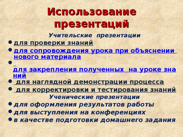 Использование презентаций Учительские презентации для проверки знаний для сопровождения урока при объяснении нового материала  для закрепления полученных  на уроке знаний  для наглядной демонстрации процесса  для корректировки и тестирования знаний Ученические презентации для оформления результатов работы для выступления на конференциях в качестве подготовки домашнего задания 