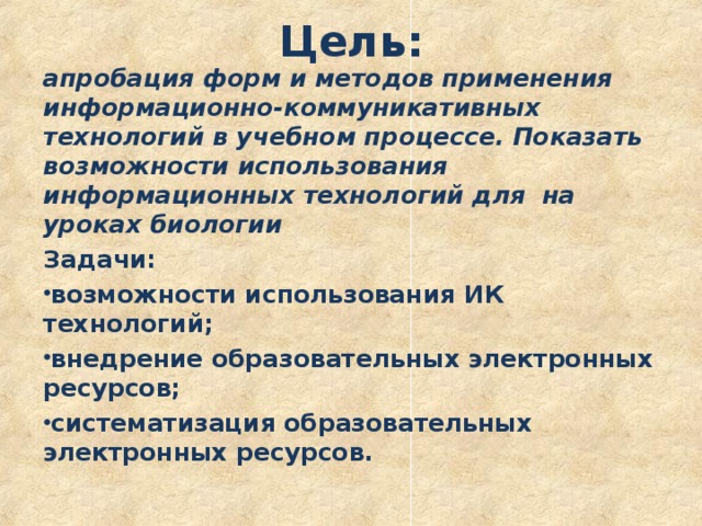 Цель:   апробация форм и методов применения информационно-коммуникативных технологий в учебном процессе. Показать возможности использования информационных технологий для на уроках биологии Задачи: возможности использования ИК технологий; внедрение образовательных электронных ресурсов; систематизация образовательных электронных ресурсов. 