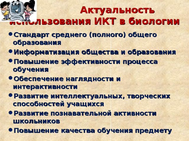  Актуальность использования ИКТ в биологии Стандарт среднего (полного) общего образования Информатизация общества и образования Повышение эффективности процесса обучения Обеспечение наглядности и интерактивности Развитие интеллектуальных, творческих способностей учащихся Развитие познавательной активности школьников Повышение качества обучения предмету  