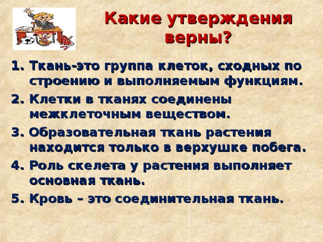 Какие утверждения верны? Ткань-это группа клеток, сходных по строению и выполняемым функциям. 2. Клетки в тканях соединены межклеточным веществом. 3. Образовательная ткань растения находится только в верхушке побега. 4. Роль скелета у растения выполняет основная ткань. 5. Кровь – это соединительная ткань.  
