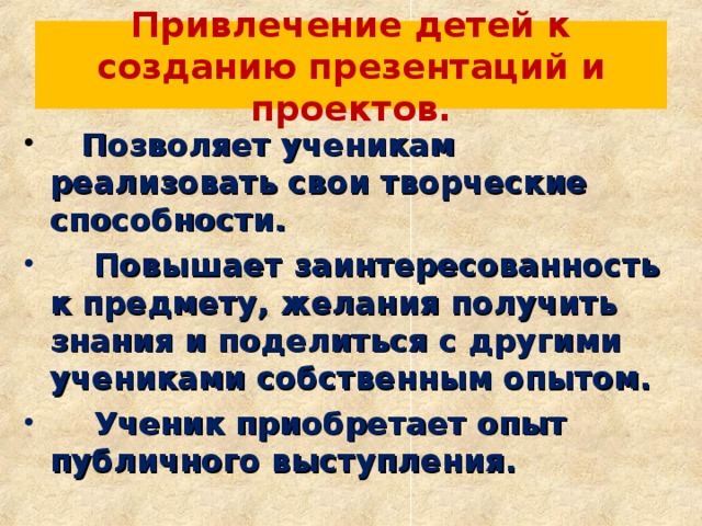 Привлечение детей к созданию презентаций и проектов.  Позволяет ученикам реализовать свои творческие способности.  Повышает заинтересованность к предмету, желания получить знания и поделиться с другими учениками собственным опытом.  Ученик приобретает опыт публичного выступления. 