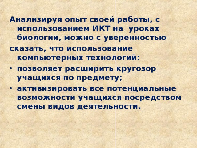 Анализируя опыт своей работы, с и спользованием ИКТ на уроках биологии, можно с уверенностью сказать, что использование компьютерных технологий: позволяет расширить кругозор учащихся по предмету; активизировать все потенциальные возможности учащихся посредством смены видов деятельности.  