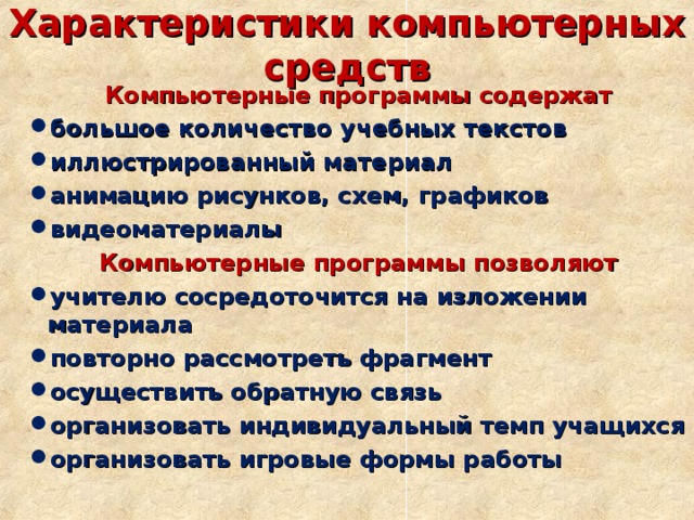 Характеристики компьютерных средств Компьютерные программы содержат большое количество учебных текстов иллюстрированный материал анимацию рисунков, схем, графиков видеоматериалы Компьютерные программы позволяют учителю сосредоточится на изложении материала повторно рассмотреть фрагмент осуществить обратную связь организовать индивидуальный темп учащихся организовать игровые формы работы 