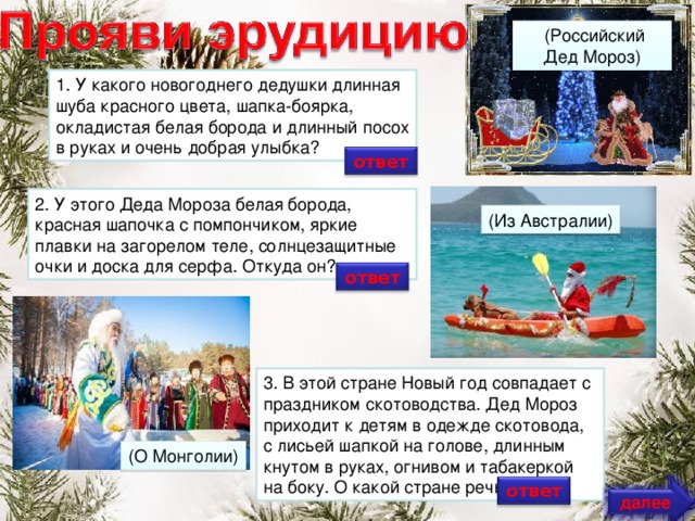 (Российский Дед Мороз) 1. У какого новогоднего дедушки длинная шуба красного цвета, шапка-боярка, окладистая белая борода и длинный посох в руках и очень добрая улыбка? ответ 2. У этого Деда Мороза белая борода, красная шапочка с помпончиком, яркие плавки на загорелом теле, солнцезащитные очки и доска для серфа. Откуда он? (Из Австралии) ответ 3. В этой стране Новый год совпадает с праздником скотоводства. Дед Мороз приходит к детям в одежде скотовода, с лисьей шапкой на голове, длинным кнутом в руках, огнивом и табакеркой на боку. О какой стране речь? (О Монголии) ответ далее
