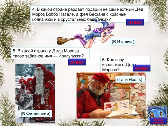 4. В какой стране раздает подарки не сам местный Дед Мороз Боббо Натале, а фея Бефана с красным колпачком и в хрустальных башмачках? ответ (В Италии.) 5. В какой стране у Деда Мороза такое забавное имя — Йоулупукки? 6. Как зовут испанского Деда Мороза? ответ ответ (Таги Ноэль). (В Финляндии) Выбор раздела