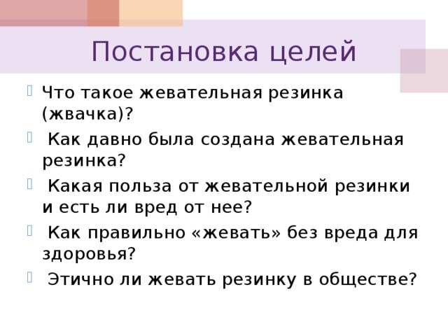 Постановка целей Что такое жевательная резинка (жвачка)?  Как давно была создана жевательная резинка?  Какая польза от жевательной резинки и есть ли вред от нее?  Как правильно «жевать» без вреда для здоровья?  Этично ли жевать резинку в обществе? 
