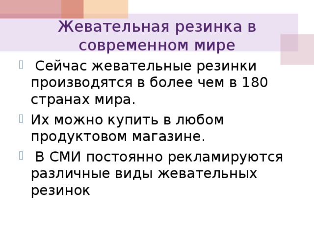 Жевательная резинка в современном мире  Сейчас жевательные резинки производятся в более чем в 180 странах мира. Их можно купить в любом продуктовом магазине.  В СМИ постоянно рекламируются различные виды жевательных резинок 