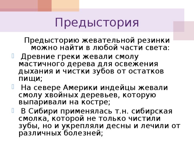 Предыстория Предысторию жевательной резинки можно найти в любой части света:  Древние греки жевали смолу мастичного дерева для освежения дыхания и чистки зубов от остатков пищи;  На севере Америки индейцы жевали смолу хвойных деревьев, которую выпаривали на костре;  В Сибири применялась т.н. сибирская смолка, которой не только чистили зубы, но и укрепляли десны и лечили от различных болезней; 