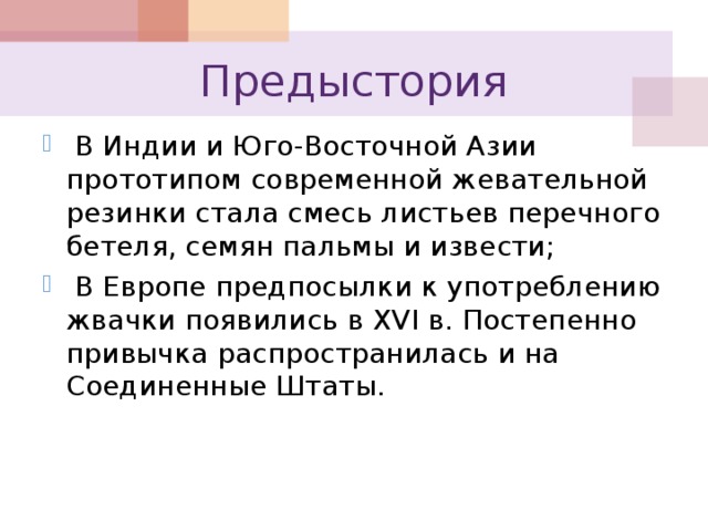 Предыстория  В Индии и Юго-Восточной Азии прототипом современной жевательной резинки стала смесь листьев перечного бетеля, семян пальмы и извести;  В Европе предпосылки к употреблению жвачки появились в XVI в. Постепенно привычка распространилась и на Соединенные Штаты. 