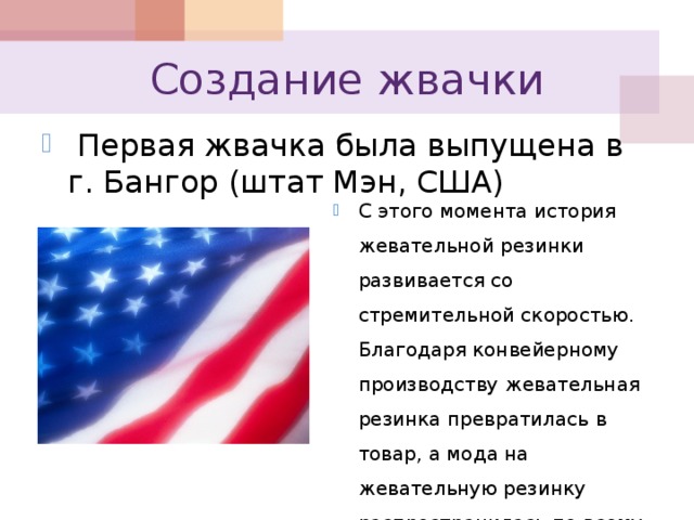 Создание жвачки  Первая жвачка была выпущена в г. Бангор (штат Мэн, США) С этого момента история жевательной резинки развивается со стремительной скоростью. Благодаря конвейерному производству жевательная резинка превратилась в товар, а мода на жевательную резинку распространилась по всему миру. 