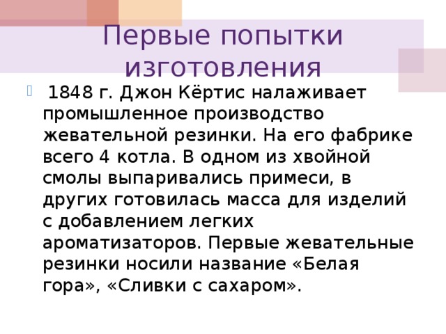 Первые попытки изготовления  1848 г. Джон Кёртис налаживает промышленное производство жевательной резинки. На его фабрике всего 4 котла. В одном из хвойной смолы выпаривались примеси, в других готовилась масса для изделий с добавлением легких ароматизаторов. Первые жевательные резинки носили название «Белая гора», «Сливки с сахаром». 