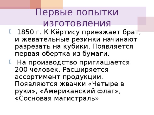 Первые попытки изготовления  1850 г. К Кёртису приезжает брат, и жевательные резинки начинают разрезать на кубики. Появляется первая обертка из бумаги.  На производство приглашается 200 человек. Расширяется ассортимент продукции. Появляются жвачки «Четыре в руки», «Американский флаг», «Сосновая магистраль» 