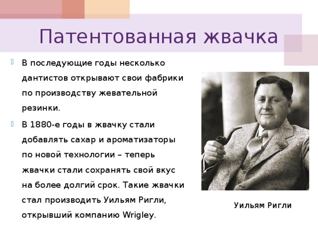 Патентованная жвачка В последующие годы несколько дантистов открывают свои фабрики по производству жевательной резинки. В 1880-е годы в жвачку стали добавлять сахар и ароматизаторы по новой технологии – теперь жвачки стали сохранять свой вкус на более долгий срок. Такие жвачки стал производить Уильям Ригли, открывший компанию Wrigley . Уильям Ригли 