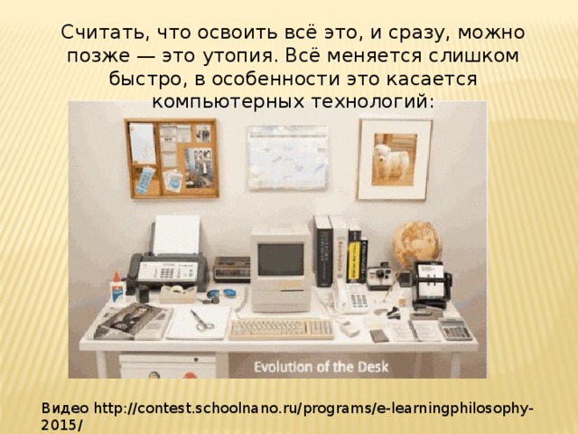 Считать, что освоить всё это, и сразу, можно позже — это утопия. Всё меняется слишком быстро, в особенности это касается компьютерных технологий: Видео http://contest.schoolnano.ru/programs/e-learningphilosophy-2015/ 