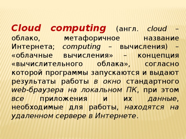   Cloud computing (англ. cloud – облако, метафоричное название Интернета; computing – вычисления) – «облачные вычисления» – концепция «вычислительного облака», согласно которой программы запускаются и выдают результаты работы в окно стандартного web-браузера  на локальном ПК , при этом все приложения и их данные , необходимые для работы, находятся на удаленном сервере в Интернете .     