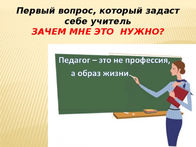 Первый вопрос, который задаст себе учитель ЗАЧЕМ МНЕ Это нужно? 