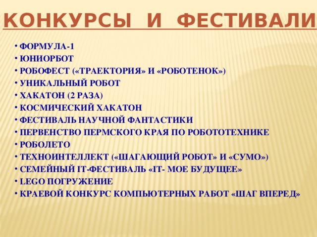 КОНКУРСЫ И ФЕСТИВАЛИ  ФОРМУЛА-1  ЮНИОРБОТ  РОБОФЕСТ («ТРАЕКТОРИЯ» И «РОБОТЕНОК»)  УНИКАЛЬНЫЙ РОБОТ  ХАКАТОН (2 РАЗА)  КОСМИЧЕСКИЙ ХАКАТОН  ФЕСТИВАЛЬ НАУЧНОЙ ФАНТАСТИКИ  ПЕРВЕНСТВО ПЕРМСКОГО КРАЯ ПО РОБОТОТЕХНИКЕ  РОБОЛЕТО  ТЕХНОИНТЕЛЛЕКТ («ШАГАЮЩИЙ РОБОТ» И «СУМО»)  СЕМЕЙНЫЙ IT-ФЕСТИВАЛЬ «IT- МОЕ БУДУЩЕЕ»  LEGO ПОГРУЖЕНИЕ  КРАЕВОЙ КОНКУРС КОМПЬЮТЕРНЫХ РАБОТ «ШАГ ВПЕРЕД» 