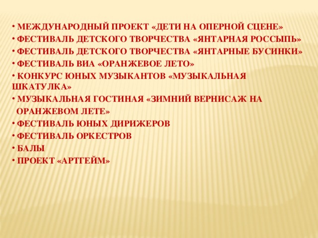  МЕЖДУНАРОДНЫЙ ПРОЕКТ «ДЕТИ НА ОПЕРНОЙ СЦЕНЕ»  ФЕСТИВАЛЬ ДЕТСКОГО ТВОРЧЕСТВА «ЯНТАРНАЯ РОССЫПЬ»  ФЕСТИВАЛЬ ДЕТСКОГО ТВОРЧЕСТВА «ЯНТАРНЫЕ БУСИНКИ»  ФЕСТИВАЛЬ ВИА «ОРАНЖЕВОЕ ЛЕТО»  КОНКУРС ЮНЫХ МУЗЫКАНТОВ «МУЗЫКАЛЬНАЯ ШКАТУЛКА»  МУЗЫКАЛЬНАЯ ГОСТИНАЯ «ЗИМНИЙ ВЕРНИСАЖ НА  ОРАНЖЕВОМ ЛЕТЕ»  ФЕСТИВАЛЬ ЮНЫХ ДИРИЖЕРОВ  ФЕСТИВАЛЬ ОРКЕСТРОВ  БАЛЫ  ПРОЕКТ «АРТГЕЙМ» 