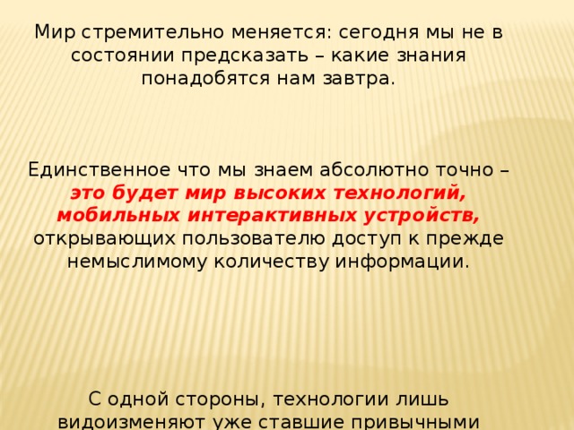 Мир стремительно меняется: сегодня мы не в состоянии предсказать – какие знания понадобятся нам завтра. Единственное что мы знаем абсолютно точно – это будет мир высоких технологий, мобильных интерактивных устройств, открывающих пользователю доступ к прежде немыслимому количеству информации. С одной стороны, технологии лишь видоизменяют уже ставшие привычными сферы деятельности. 