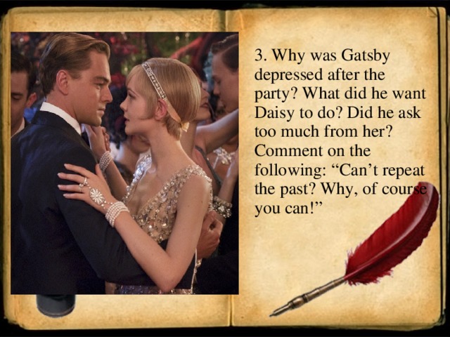 3. Why was Gatsby depressed after the party? What did he want Daisy to do? Did he ask too much from her? Comment on the following: “Can’t repeat the past? Why, of course you can!”