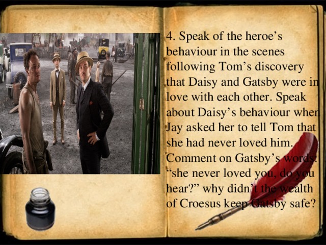 4. Speak of the heroe’s behaviour in the scenes following Tom’s discovery that Daisy and Gatsby were in love with each other. Speak about Daisy’s behaviour when Jay asked her to tell Tom that she had never loved him. Comment on Gatsby’s words: “she never loved you, do you hear?” why didn’t the wealth of Croesus keep Gatsby safe?