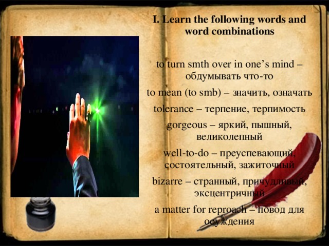 I. Learn the following words and word combinations   to turn smth over in one’s mind – обдумывать что - то to mean (to smb) – значить , означать tolerance – терпение, терпимость gorgeous – яркий, пышный, великолепный well - to - do – преуспевающий, состоятельный, зажиточный bizarre – странный, причудливый, эксцентричный a matter for reproach – повод для осуждения