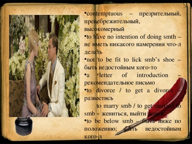 contemptuous – презрительный, пренебрежительный, высокомерный to have no intention of doing smth – не иметь никакого намерения что-л делать not to be fit to lick smb’s shoe – быть  недостойным  кого - то a letter of introduction – рекомендательное  письмо to divorce / to get a divorce – развестись  to marry smb / to get married to smb – жениться , выйти  замуж to be below smb – быть ниже по положению; быть недостойным кого-л