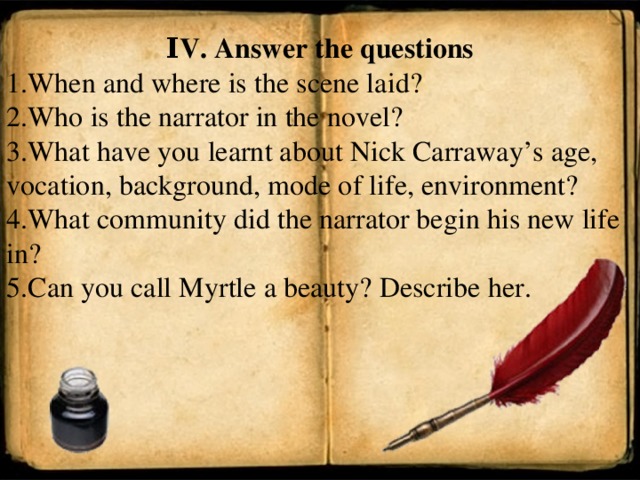 Ι V. Answer the questions 1. When and where is the scene laid? 2. Who is the narrator in the novel? 3. What have you learnt about Nick Carraway’s age, vocation, background, mode of life, environment? 4. What community did the narrator begin his new life in? 5. Can you call Myrtle a beauty? Describe her.