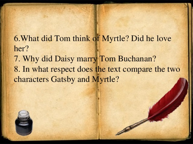 6. What did Tom think of Myrtle? Did he love her? 7 . Why did Daisy marry Tom Buchanan? 8 . In what respect does the text compare the two characters Gatsby and Myrtle?