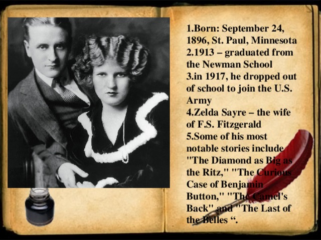 1.Born: September 24, 1896, St. Paul, Minnesota 2.1913 – graduated from the Newman School 3.in 1917, he dropped out of school to join the U.S. Army 4.Zelda Sayre – the wife of F.S. Fitzgerald 5.Some of his most notable stories include 