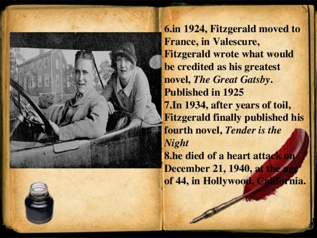 6.in 1924, Fitzgerald moved to France, in Valescure, Fitzgerald wrote what would be credited as his greatest novel,  The Great Gatsby . Published in 1925 7.In 1934, after years of toil, Fitzgerald finally published his fourth novel,  Tender is the Night 8.he died of a heart attack on December 21, 1940, at the age of 44, in Hollywood, California.