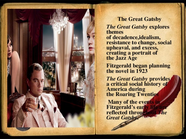 The Great Gatsby The Great Gatsby  explores themes of decaden ce ,idealism, resistance to change, social upheaval, and excess, creating a portrait of the Jazz Age  Fitzgerald  began planning the novel in 1923 The Great Gatsby  provides a critical social history of America during the Roaring Twenties   Many of the events in Fitzgerald's early life are reflected throughout  The Great Gatsby .