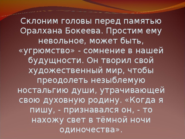 Склоним головы перед памятью Оралхана Бокеева. Простим ему невольное, может быть, «угрюмство» - сомнение в нашей будущности. Он творил свой художественный мир, чтобы преодолеть незыблемую ностальгию души, утрачивающей свою духовную родину. «Когда я пишу, - признавался он, - то нахожу свет в тёмной ночи одиночества». Виктор Бадиков .  