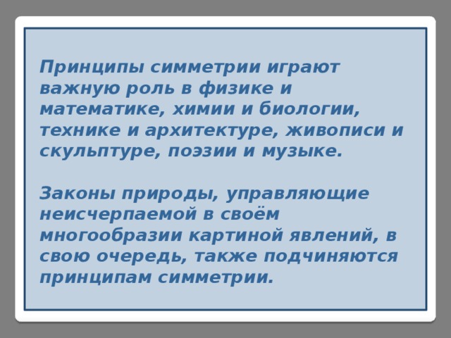 Принципы симметрии играют важную роль в физике и математике, химии и биологии, технике и архитектуре, живописи и скульптуре, поэзии и музыке.  Законы природы, управляющие неисчерпаемой в своём многообразии картиной явлений, в свою очередь, также подчиняются принципам симметрии. 