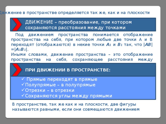  Движение в пространстве определяется так же, как и на плоскости ДВИЖЕНИЕ – преобразование, при котором сохраняются расстояния между точками  Под движением пространства понимается отображение пространства на себя, при котором любые две точки А и В переходят (отображаются) в некие точки А 1 и В 1  так, что | АВ |=| А 1 В 1 |. Иными словами, движение пространства – это отображение пространства на себя, сохраняющее расстояния между точками. Так же, как и для движения плоскости, доказывается, что: ПРИ ДВИЖЕНИИ В ПРОСТРАНСТВЕ:     Прямые переходят в прямые Полупрямые – в полупрямые Отрезки – в отрезки Сохраняются углы между прямыми В пространстве, так же как и на плоскости, две фигуры называются равными, если они совмещаются движением 