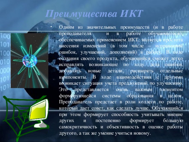 Преимущества ИКТ Одним из значительных преимуществ (и в работе преподавателя и в работе обучающегося), обеспечиваемых применением ИКТ, является простота внесения изменений (в том числе – исправлений ошибок, улучшений, дополнений) в работу. В ходе создания своего продукта, обучающийся сможет легко исправлять возникающие по ходу дела ошибки, добавлять новые детали, расширять отдельные компоненты. В ходе взаимодействия с другими возникает ситуация учета предложений по улучшению. Это представляется очень важным элементом формирующейся системы образования в целом. Преподаватель предстает в роли коллеги по работе, который дает совет, как сделать лучше. Обучающийся при этом формирует способность учитывать мнение других и постепенно формирует большую самокритичность и объективность в оценке работы другого, а так же умение учиться новому. 