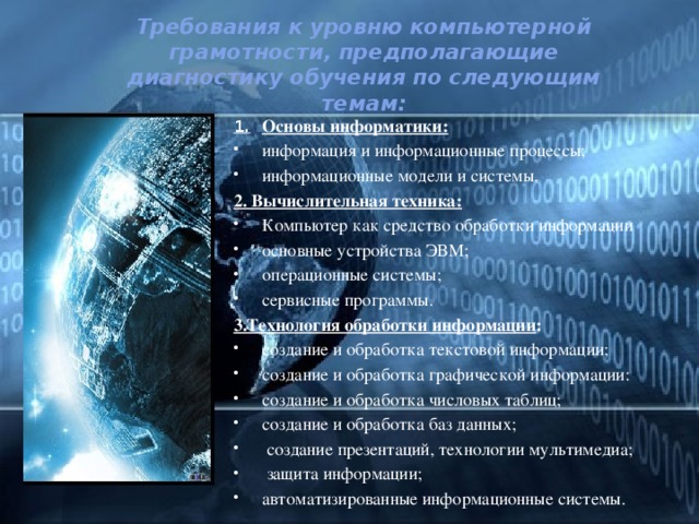 Требования к уровню компьютерной грамотности, предполагающие диагностику обучения по следующим темам: 1.  Основы информатики: информация и информационные процессы; информационные модели и системы.  2. Вычислительная техника: Компьютер как средство обработки информации основные устройства ЭВМ; операционные системы; сервисные программы.  3.Технология обработки информации : создание и обработка текстовой информации; создание и обработка графической информации: создание и обработка числовых таблиц; создание и обработка баз данных;  создание презентаций, технологии мультимедиа;  защита информации; автоматизированные информационные системы. 