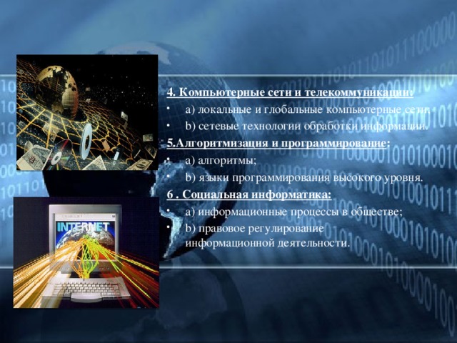 4. Компьютерные сети и телекоммуникации: a) локальные и глобальные компьютерные сети; b) сетевые технологии обработки информации. 5.Алгоритмизация и программирование : a) алгоритмы; b) языки программирования высокого уровня. 6 . Социальная информатика: a) информационные процессы в обществе; b) правовое регулирование информационной деятельности. 