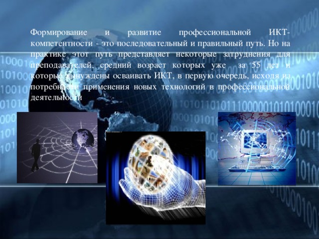  Формирование и развитие профессиональной ИКТ- компетентности - это последовательный и правильный путь. Но на практике этот путь представляет некоторые затруднения для преподавателей, средний возраст которых уже за 55 лет и которые вынуждены осваивать ИКТ, в первую очередь, исходя из потребности применения новых технологий в профессиональной деятельности     