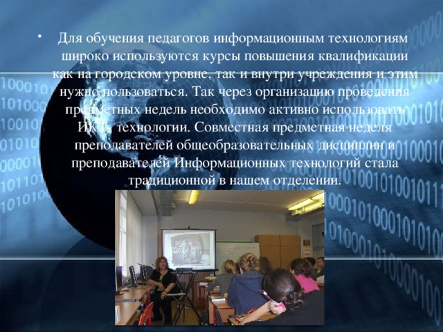 Для обучения педагогов информационным технологиям широко используются курсы повышения квалификации как на городском уровне, так и внутри учреждения и этим нужно пользоваться. Так через организацию проведения предметных недель необходимо активно использовать ИКТ- технологии. Совместная предметная неделя преподавателей общеобразовательных дисциплин и преподавателей Информационных технологий стала традиционной в нашем отделении. 